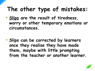 The other type of mistakes: Slips  are the result of tiredness, worry or other temporary emotions or circumstances. Slips can be corrected by learners once they realise they have made them, maybe with little prompting from the teacher or another learner.  
