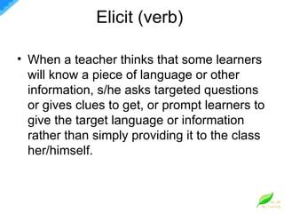 Elicit (verb)  When a teacher thinks that some learners will know a piece of language or other information, s/he asks targeted questions or gives clues to get, or prompt learners to give the target language or information rather than simply providing it to the class her/himself.  