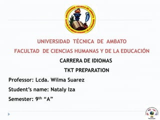UNIVERSIDAD TÉCNICA DE AMBATO
FACULTAD DE CIENCIAS HUMANAS Y DE LA EDUCACIÓN
CARRERA DE IDIOMAS
TKT PREPARATION
Professor: Lcda. Wilma Suarez
Student’s name: Nataly Iza
Semester: 9th “A”
 