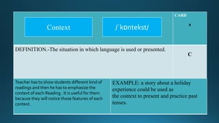 CARD
9
DEFINITION.-The situation in which language is used or presented.
C
Teacher has to show students different kind of
readings and then he has to emphasize the
context of each Reading . It is useful for them
because they will notice those features of each
context.
EXAMPLE: a story about a holiday
experience could be used as
the context to present and practice past
tenses.
/ˈkɒntekst/Context
 
