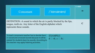 CARD
10
DEFINITION.-A sound in which the air is partly blocked by the lips,
tongue, teeth etc. Any letter of the English alphabet which
represents these sounds.
C
To teach consonants teacher has to devide them
in voiced and unvoiced sounds because it will be
easiest for students learn by sounds. According to
this teacher may apply listening activities.
EXAMPLE:
d /d/, c /k/.
/ˈkɒnsənənt/Consonant
 