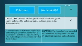 CARD
12
DEFINITION.- When ideas in a spoken or written text fit together
clearly and smoothly, and so are logical and make sense to the
listener or reader.
C
To teach coherence to students the teacher could
read a short passage to them and they have to
give an opinión related to the topic.This activity
helps students to get coherence in each word that
the student say.
EXAMPLE:The house has been expanded
and remodeled so many times that now
it's a jumbled mess that lacks coherence.
/kō-ˈhir-ən(t)s/Coherence
 