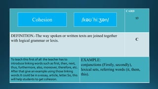 CARD
13
DEFINITION.-The way spoken or written texts are joined together
with logical grammar or lexis. C
To teach this first of all the teacher has to
introduce linking words such as first, then, next,
thus, furthermore, also, moreover, therefore, etc.
After that give an example using those linking
words.It could be in a essay, article, letter.So, this
will help students to get cohesion.
EXAMPLE:
conjunctions (Firstly, secondly),
lexical sets, referring words (it, them,
this).
/kəʊˈhiːʒən/Cohesion
 
