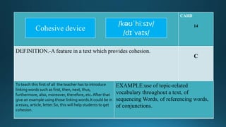 CARD
14
DEFINITION.-A feature in a text which provides cohesion.
C
To teach this first of all the teacher has to introduce
linking words such as first, then, next, thus,
furthermore, also, moreover, therefore, etc. After that
give an example using those linking words.It could be in
a essay, article, letter.So, this will help students to get
cohesion.
EXAMPLE:use of topic-related
vocabulary throughout a text, of
sequencing Words, of referencing words,
of conjunctions.
/kəʊˈhiːsɪv/
/dɪˈvaɪs/
Cohesive device
 