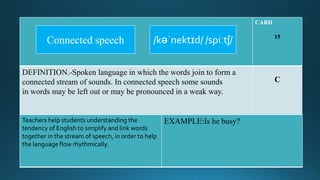 CARD
15
DEFINITION.-Spoken language in which the words join to form a
connected stream of sounds. In connected speech some sounds
in words may be left out or may be pronounced in a weak way.
C
Teachers help students understanding the
tendency of English to simplify and link words
together in the stream of speech, in order to help
the language flow rhythmically.
EXAMPLE:Is he busy?
/kəˈnektɪd/ /spiːtʃ/Connected speech
 