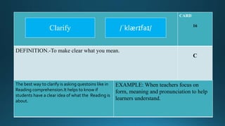 CARD
16
DEFINITION.-To make clear what you mean.
C
The best way to clarify is asking questoins like in
Reading comprehension.It helps to know if
students have a clear idea of what the Reading is
about.
EXAMPLE: When teachers focus on
form, meaning and pronunciation to help
learners understand.
/ˈklærɪfaɪ/Clarify
 