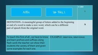 CARD
1
DEFINITION.-A meaningful group of letters added to the beginning
or end of a word to make a new word, which can be a different
part of speech from the original word.
A
To teach this first of all , we have to know
and learn prefixes and suffixes.Using
flash cards the teacher can show their
students the variety of them and given
some examples for each one.
EXAMPLE: interview, interviewer.
ə-ˈfiks, Affix
 