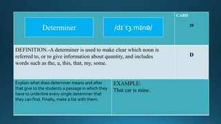 CARD
20
DEFINITION.-A determiner is used to make clear which noun is
referred to, or to give information about quantity, and includes
words such as the, a, this, that, my, some.
D
Explain what does deterniner means and after
that give to the students a passage in which they
have to underline every single deterniner that
they can find. Finally, make a list with them.
EXAMPLE:
That car is mine.
/dɪˈt3ːmɪnə/Determiner
 