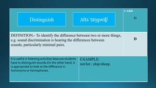 CARD
21
DEFINITION.- To identify the difference between two or more things,
e.g. sound discrimination is hearing the differences between
sounds, particularly minimal pairs.
D
It is useful in listening activities beacuse students
have to distinguish sounds.On the other hand, it
is appropriate to look at the difference in
homonyms or homophones.
EXAMPLE:
not/lot ; ship/sheep.
/dɪsˈtɪŋgwɪʃ/Distinguish
 