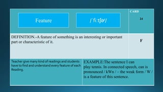 CARD
24
DEFINITION.-A feature of something is an interesting or important
part or characteristic of it. F
Teacher give many kind of readings and students
have to find and understand every feature of each
Reading.
EXAMPLE:The sentence I can
play tennis. In connected speech, can is
pronounced / kWn / – the weak form / W /
is a feature of this sentence.
/ˈfiːtʃəʳ/Feature
 