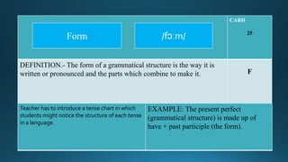 CARD
25
DEFINITION.- The form of a grammatical structure is the way it is
written or pronounced and the parts which combine to make it. F
Teacher has to introduce a tense chart in which
students might notice the structure of each tense
in a language.
EXAMPLE: The present perfect
(grammatical structure) is made up of
have + past participle (the form).
/fɔːm/Form
 