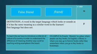 CARD
26
DEFINITION.-A word in the target language which looks or sounds as
if it has the same meaning as a similar word in the learners’
first language but does not.
F
To teach this we have to introduce a Little bit of
culture of a country in order to understand the
difference of meaning.Another way could be
teaching writing exampleson the board.
EXAMPLE:In French, ‘librairie’ is a place where
people can buy books. In English, a library is
where you may go to borrow books rather than
somewhere where you go to buy books (a
bookshop).
/frend/False friend
 