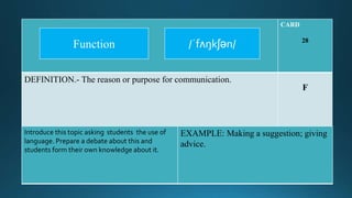 CARD
28
DEFINITION.- The reason or purpose for communication.
F
Introduce this topic asking students the use of
language. Prepare a debate about this and
students form their own knowledge about it.
EXAMPLE: Making a suggestion; giving
advice.
/ˈfʌŋkʃən/Function
 