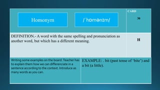 CARD
30
DEFINITION.- A word with the same spelling and pronunciation as
another word, but which has a different meaning. H
Writing some examples on the board.Teacher has
to explain them how we can differenciate in a
sentence according to the context. Introduce as
many words as you can.
EXAMPLE: . bit (past tense of ‘bite’) and
a bit (a little).
/ˈhɒmənɪm/Homonym
 