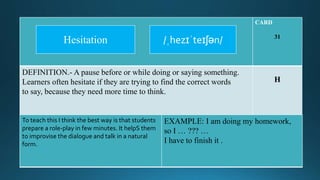 CARD
31
DEFINITION.- A pause before or while doing or saying something.
Learners often hesitate if they are trying to find the correct words
to say, because they need more time to think.
H
To teach this I think the best way is that students
prepare a role-play in few minutes. It helpS them
to improvise the dialogue and talk in a natural
form.
EXAMPLE: I am doing my homework,
so I … ??? …
I have to finish it .
/ˌhezɪˈteɪʃən/Hesitation
 