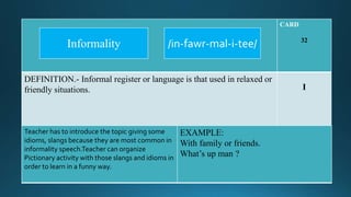 CARD
32
DEFINITION.- Informal register or language is that used in relaxed or
friendly situations. I
Teacher has to introduce the topic giving some
idioms, slangs because they are most common in
informality speech.Teacher can organize
Pictionary activity with those slangs and idioms in
order to learn in a funny way.
EXAMPLE:
With family or friends.
What’s up man ?
/in-fawr-mal-i-tee/Informality
 