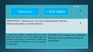 CARD
34
DEFINITION.- Interaction is ‘two-way communication’ between
listener and speaker, or reader and text. I
Prepare with students a debate about any topic
that they could talk. If it is not useful, they can
perform a role-play or an interview. Teacher has
to find student’s confidence in order to produce
the language .
EXAMPLE: Eye contact, use of gestures,
functions such as repeating, asking for
clarification.
/ˌɪntərˈækʃən/Interaction
 