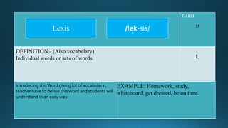 CARD
35
DEFINITION.- (Also vocabulary)
Individual words or sets of words. L
Introducing thisWord giving lot of vocabulary ,
teacher have to define thisWord and students will
understand in an easy way.
EXAMPLE: Homework, study,
whiteboard, get dressed, be on time.
/lek-sis/Lexis
 