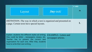 CARD
36
DEFINITION.-The way in which a text is organized and presented on
a page. Certain texts have special layouts. L
Explain students the different styles od writing,
they could be letter , newspapers, essays, etc.
Teacher has to present the correct text
organization for each one. After that, students
have to write their own writing.
EXAMPLE:. Letters and
newspaper articles.
/ley-out/Layout
 