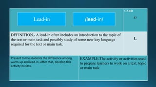 CARD
37
DEFINITION.- A lead-in often includes an introduction to the topic of
the text or main task and possibly study of some new key language
required for the text or main task.
L
Present to the students the difference among
warm-up and lead-in .After that, develop this
activity in class.
EXAMPLE:The activity or activities used
to prepare learners to work on a text, topic
or main task.
/leed-in/Lead-in
 