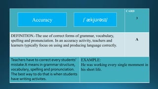 CARD
3
DEFINITION.-The use of correct forms of grammar, vocabulary,
spelling and pronunciation. In an accuracy activity, teachers and
learners typically focus on using and producing language correctly.
A
Teachers have to correct every students’
mistake.It means in grammar structure,
vocabulary, spelling and pronunciation.
The best way to do that is when students
have writing activites.
EXAMPLE:
He was working every single momment in
his short life.
/ˈækjʊrəsɪ/Accuracy
 