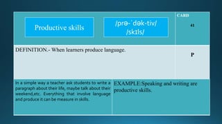 CARD
41
DEFINITION.- When learners produce language.
P
In a simple way a teacher ask students to write a
paragraph about their life, maybe talk about their
weekend,etc. Everything that involve language
and produce it can be measure in skills.
EXAMPLE:Speaking and writing are
productive skills.
/prə-ˈdək-tiv/
/skɪls/
Productive skills
 