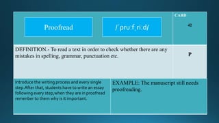 CARD
42
DEFINITION.- To read a text in order to check whether there are any
mistakes in spelling, grammar, punctuation etc. P
Introduce the writing process and every single
step.After that, students have to write an essay
following every step,when they are in proofread
remenber to them why is it important.
EXAMPLE: The manuscript still needs
proofreading.
/ˈpruːfˌriːd/Proofread
 