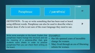 CARD
43
DEFINITION.- To say or write something that has been read or heard
using different words. Paraphrase can also be used to describe what a
learner does if s/he is not sure of the exact language they need to use.
p
Write some examples on the board. Explain that
paraphrase means hcange the structure and not
the meaning of a sentense.After that, give
students extra sheets in order to practice
paraphrase.Then you can check them writing on
the board.
EXAMPLE:
• Her life spanned years of incredible
change for women.
• Mary lived through an era of liberating
reform for women.
/ˈpӕrəfreiz/Paraphrase
 