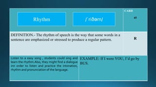 CARD
45
DEFINITION.- The rhythm of speech is the way that some words in a
sentence are emphasized or stressed to produce a regular pattern. R
Listen to a easy song , students could sing and
learn the rhythm.Also, they might find a dialogue
inn order to listen and practice the intonation,
rhythm and pronunciation of the language.
EXAMPLE: If I were YOU, I’d go by
BUS.
/ˈriðəm/Rhythm
 