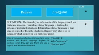 CARD
46
DEFINITION.- The formality or informality of the language used in a
particular situation. Formal register or language is that used in
serious or important situations. Informal register or language is that
used in relaxed or friendly situations. Register may also refer to
language which is specific to a particular group.
R
Make a comparison chart on the board and write
informal and formal language. Explain to
students when they can use them and use a
register as a term to define them.
EXAMPLE:
What’s up man ?
How are you?
/ˈredʒistə/Register
 