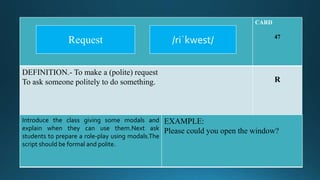 CARD
47
DEFINITION.- To make a (polite) request
To ask someone politely to do something. R
Introduce the class giving some modals and
explain when they can use them.Next ask
students to prepare a role-play using modals.The
script should be formal and polite.
EXAMPLE:
Please could you open the window?
/riˈkwest/Request
 