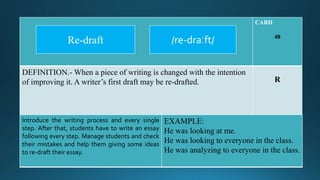 CARD
48
DEFINITION.- When a piece of writing is changed with the intention
of improving it. A writer’s first draft may be re-drafted. R
Introduce the writing process and every single
step. After that, students have to write an essay
following every step. Manage students and check
their mistakes and help them giving some ideas
to re-draft their essay.
EXAMPLE:
He was looking at me.
He was looking to everyone in the class.
He was analyzing to everyone in the class.
/re-draːft/Re-draft
 