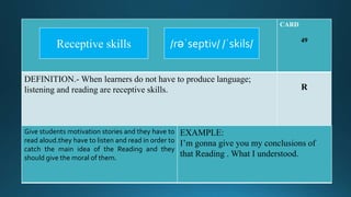 CARD
49
DEFINITION.- When learners do not have to produce language;
listening and reading are receptive skills. R
Give students motivation stories and they have to
read aloud.they have to listen and read in order to
catch the main idea of the Reading and they
should give the moral of them.
EXAMPLE:
I’m gonna give you my conclusions of
that Reading . What I understood.
/rəˈseptiv/ /ˈskils/Receptive skills
 