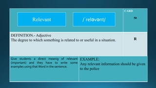 CARD
50
DEFINITION.- Adjective
The degree to which something is related to or useful in a situation. R
Give students a direct meanig of relevant
(important) and they have to write some
examples using thatWord in the sentence.
EXAMPLE:
Any relevant information should be given
to the police
/ˈreləvənt/Relevant
 