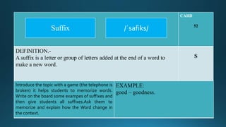 CARD
52
DEFINITION.-
A suffix is a letter or group of letters added at the end of a word to
make a new word.
S
Introduce the topic with a game (the telephone is
broken) it helps students to memorize words.
Write on the board some exampes of suffixes and
then give students all suffixes.Ask them to
memorize and explain how the Word change in
the context.
EXAMPLE:
good – goodness.
/ˈsafiks/Suffix
 