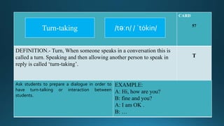 CARD
57
DEFINITION.- Turn, When someone speaks in a conversation this is
called a turn. Speaking and then allowing another person to speak in
reply is called ‘turn-taking’.
T
Ask students to prepare a dialogue in order to
have turn-talking or interaction between
students.
EXAMPLE:
A: Hi, how are you?
B: fine and you?
A: I am OK .
B: …
/təːn/ / ˈtȯkin/Turn-taking
 