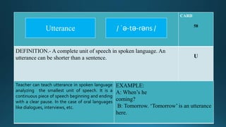 CARD
58
DEFINITION.- A complete unit of speech in spoken language. An
utterance can be shorter than a sentence. U
Teacher can teach utterance in spoken language
analyzing the smallest unit of speech. It is a
continuous piece of speech beginning and ending
with a clear pause. In the case of oral languages
like dialogues, interviews, etc.
EXAMPLE:
A: When’s he
coming?
B: Tomorrow. ‘Tomorrow’ is an utterance
here.
/ ˈə-tə-rəns /Utterance
 