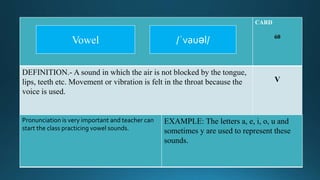 CARD
60
DEFINITION.- A sound in which the air is not blocked by the tongue,
lips, teeth etc. Movement or vibration is felt in the throat because the
voice is used.
V
Pronunciation is very important and teacher can
start the class practicing vowel sounds.
EXAMPLE: The letters a, e, i, o, u and
sometimes y are used to represent these
sounds.
/ˈvauəl/Vowel
 