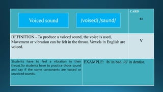 CARD
61
DEFINITION.- To produce a voiced sound, the voice is used,
Movement or vibration can be felt in the throat. Vowels in English are
voiced.
V
Students have to feel a vibration in their
throat.So students have to practice those sound
and say if the some consonants are voiced or
unvoiced sounds.
EXAMPLE: /b/ in bad, /d/ in dentist.
/voised/ /saund/Voiced sound
 