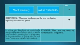 CARD
64
DEFINITION.- Where one word ends and the next one begins,
especially in connected speech. W
In writing, word boundaries are conventionally
represented by spaces between words. In speech,
word boundaries are determined in various ways.
So the pronunciation is linking with the next
word. Provide some examples to the students.
EXAMPLE: When I was very young, my
mother run in a competition.
/wəːd/ /ˈbaundəri/Word boundary
 