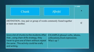 CARD
6
DEFINITION.-Any pair or group of words commonly found together
or near one another. C
Give a list of chunks to the students.After
that , using chain drills strategy, they
haver to give one of them without repeat
the same .This activity could be orally
and writing.
EXAMPLE:phrasal verbs, idioms,
collocations,fixed expressions.
Wha’s up ?
/tʃʌŋk/Chunk
 