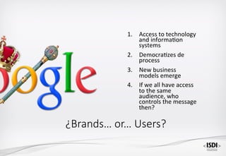 1.  Access	to	technology	
and	informa<on	
systems	
2.  Democra<zes	de	
process	
3.  New	business	
models	emerge	
4.  If	we	all	have	access		
to	the	same	
audience,	who	
controls	the	message	
then?	
¿Brands… or… Users?
 