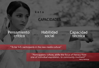 CAPACIDADES
Pensamiento
crítico
Habilidad
social
Capacidad
técnica
“To be fully participants in the new media culture”
“Participatory culture, shifts the focus of literacy from
one of individual expression, to community involvent”
Henry Henkings
….….
k a t a
 