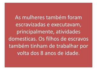As mulheres também foram
escravizadas e executavam,
principalmente, atividades
domesticas. Os filhos de escravos
também tinham de trabalhar por
volta dos 8 anos de idade.