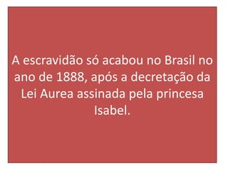 A escravidão só acabou no Brasil no
ano de 1888, após a decretação da
Lei Aurea assinada pela princesa
Isabel.
