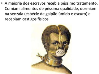 • A maioria dos escravos recebia péssimo tratamento.
Comiam alimentos de péssima qualidade, dormiam
na senzala (espécie de galpão úmido e escuro) e
recebiam castigos físicos.