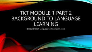 TKT MODULE 1 PART 2
BACKGROUND TO LANGUAGE
LEARNING
Global English Language Certification Centre
 