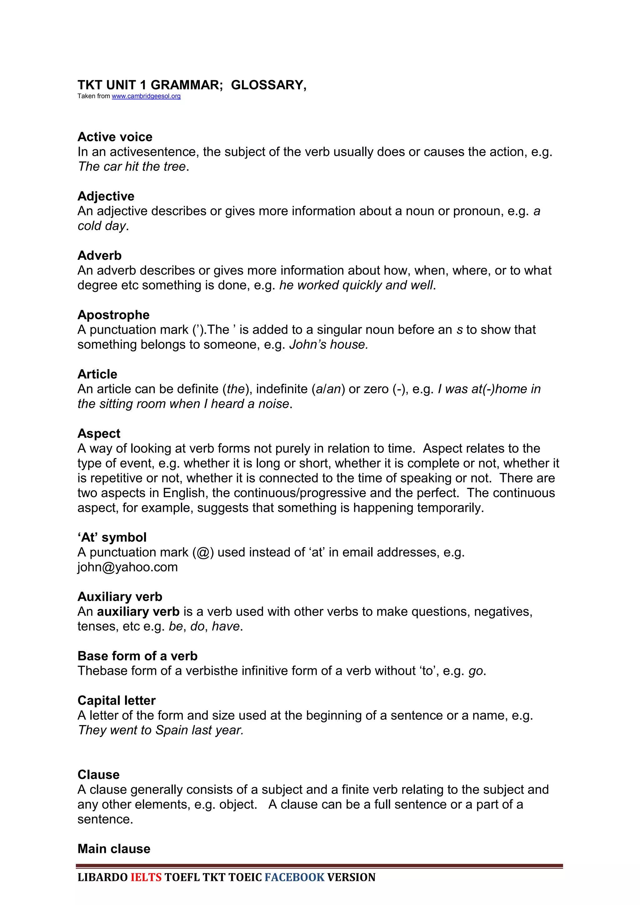 TKT UNIT 1 GRAMMAR; GLOSSARY,
Taken from www.cambridgeesol.org




Active voice
In an activesentence, the subject of the verb usually does or causes the action, e.g.
The car hit the tree.

Adjective
An adjective describes or gives more information about a noun or pronoun, e.g. a
cold day.

Adverb
An adverb describes or gives more information about how, when, where, or to what
degree etc something is done, e.g. he worked quickly and well.

Apostrophe
A punctuation mark (‟).The ‟ is added to a singular noun before an s to show that
something belongs to someone, e.g. John‟s house.

Article
An article can be definite (the), indefinite (a/an) or zero (-), e.g. I was at(-)home in
the sitting room when I heard a noise.

Aspect
A way of looking at verb forms not purely in relation to time. Aspect relates to the
type of event, e.g. whether it is long or short, whether it is complete or not, whether it
is repetitive or not, whether it is connected to the time of speaking or not. There are
two aspects in English, the continuous/progressive and the perfect. The continuous
aspect, for example, suggests that something is happening temporarily.

‘At’ symbol
A punctuation mark (@) used instead of „at‟ in email addresses, e.g.
john@yahoo.com

Auxiliary verb
An auxiliary verb is a verb used with other verbs to make questions, negatives,
tenses, etc e.g. be, do, have.

Base form of a verb
Thebase form of a verbisthe infinitive form of a verb without „to‟, e.g. go.

Capital letter
A letter of the form and size used at the beginning of a sentence or a name, e.g.
They went to Spain last year.


Clause
A clause generally consists of a subject and a finite verb relating to the subject and
any other elements, e.g. object. A clause can be a full sentence or a part of a
sentence.

Main clause

LIBARDO IELTS TOEFL TKT TOEIC FACEBOOK VERSION
 