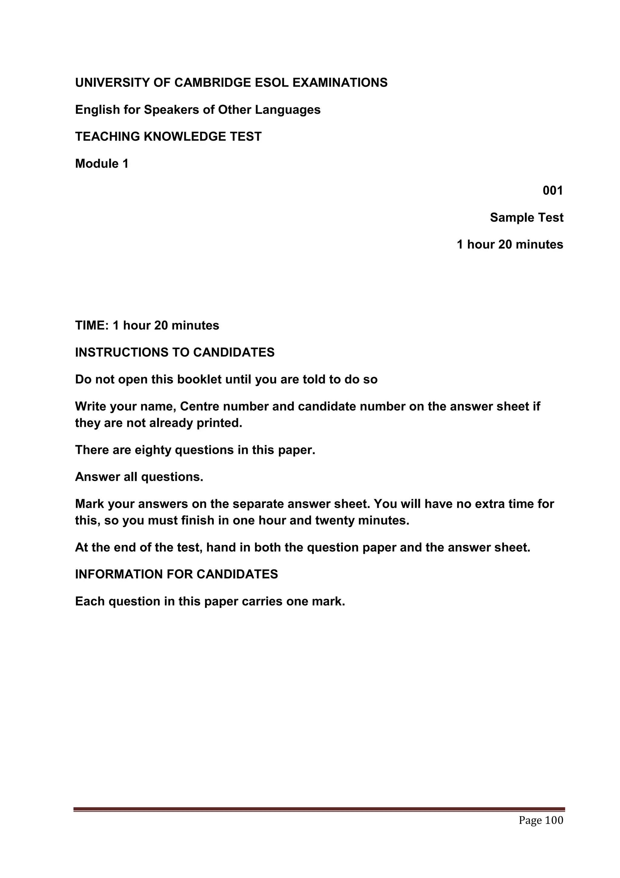 UNIVERSITY OF CAMBRIDGE ESOL EXAMINATIONS

English for Speakers of Other Languages

TEACHING KNOWLEDGE TEST

Module 1

                                                                                001

                                                                      Sample Test

                                                                1 hour 20 minutes




TIME: 1 hour 20 minutes

INSTRUCTIONS TO CANDIDATES

Do not open this booklet until you are told to do so

Write your name, Centre number and candidate number on the answer sheet if
they are not already printed.

There are eighty questions in this paper.

Answer all questions.

Mark your answers on the separate answer sheet. You will have no extra time for
this, so you must finish in one hour and twenty minutes.

At the end of the test, hand in both the question paper and the answer sheet.

INFORMATION FOR CANDIDATES

Each question in this paper carries one mark.




                                                                          Page 100
 