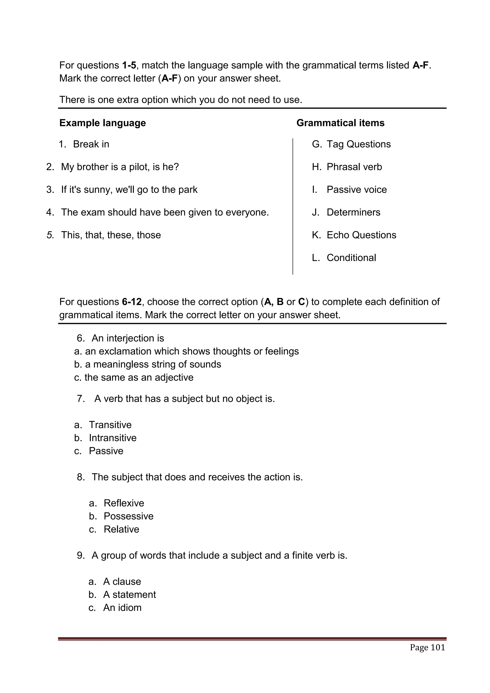 For questions 1-5, match the language sample with the grammatical terms listed A-F.
   Mark the correct letter (A-F) on your answer sheet.

   There is one extra option which you do not need to use.

   Example language                                       Grammatical items

   1. Break in                                                G. Tag Questions

2. My brother is a pilot, is he?                              H. Phrasal verb

3. If it's sunny, we'll go to the park                        I. Passive voice

4. The exam should have been given to everyone.               J. Determiners

5. This, that, these, those                                   K. Echo Questions

                                                              L. Conditional



   For questions 6-12, choose the correct option (A, B or C) to complete each definition of
   grammatical items. Mark the correct letter on your answer sheet.

       6. An interjection is
      a. an exclamation which shows thoughts or feelings
      b. a meaningless string of sounds
      c. the same as an adjective

       7. A verb that has a subject but no object is.

      a. Transitive
      b. Intransitive
      c. Passive

       8. The subject that does and receives the action is.

          a. Reflexive
          b. Possessive
          c. Relative

       9. A group of words that include a subject and a finite verb is.

          a. A clause
          b. A statement
          c. An idiom


                                                                                    Page 101
 
